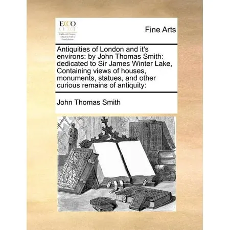 Antiquities of London and It s Environs : By John Thomas Smith: Dedicated to Sir James Winter Lake Containing Views of Houses Monuments Statues and Other Curious Remains of Antiquity: