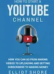 How to Start a YouTube Channel: How You Can Go from Making Videos to Uploading and Getting Subscribers to Making Money